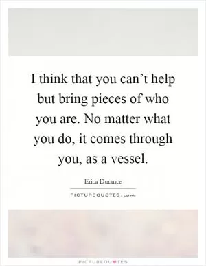I think that you can’t help but bring pieces of who you are. No matter what you do, it comes through you, as a vessel Picture Quote #1