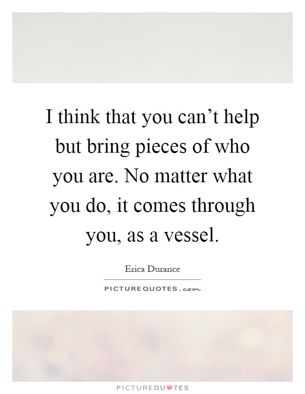I think that you can't help but bring pieces of who you are. No matter what you do, it comes through you, as a vessel Picture Quote #1