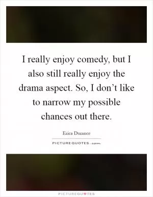I really enjoy comedy, but I also still really enjoy the drama aspect. So, I don’t like to narrow my possible chances out there Picture Quote #1
