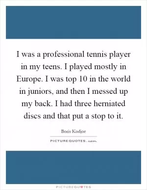 I was a professional tennis player in my teens. I played mostly in Europe. I was top 10 in the world in juniors, and then I messed up my back. I had three herniated discs and that put a stop to it Picture Quote #1