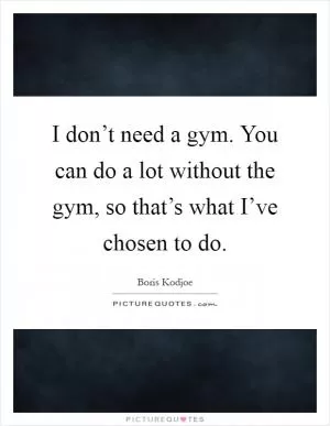 I don’t need a gym. You can do a lot without the gym, so that’s what I’ve chosen to do Picture Quote #1