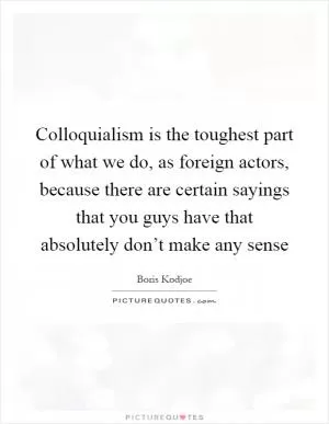 Colloquialism is the toughest part of what we do, as foreign actors, because there are certain sayings that you guys have that absolutely don’t make any sense Picture Quote #1