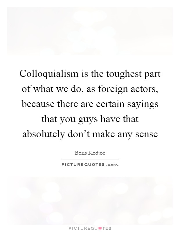 Colloquialism is the toughest part of what we do, as foreign actors, because there are certain sayings that you guys have that absolutely don't make any sense Picture Quote #1