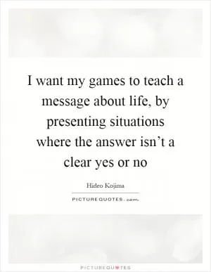 I want my games to teach a message about life, by presenting situations where the answer isn’t a clear yes or no Picture Quote #1