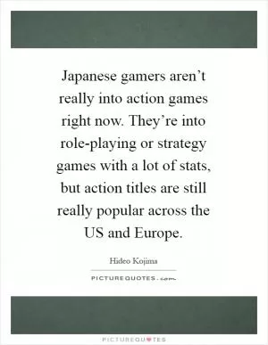 Japanese gamers aren’t really into action games right now. They’re into role-playing or strategy games with a lot of stats, but action titles are still really popular across the US and Europe Picture Quote #1