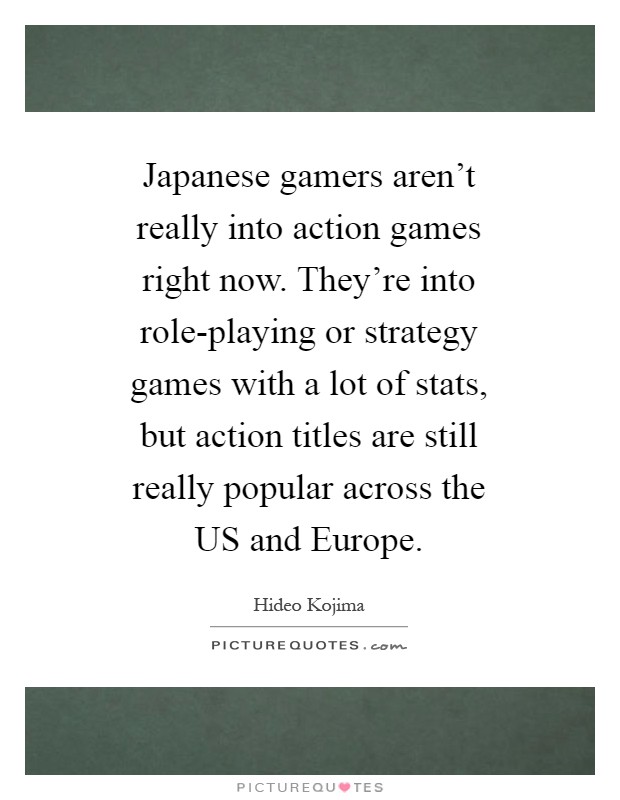 Japanese gamers aren't really into action games right now. They're into role-playing or strategy games with a lot of stats, but action titles are still really popular across the US and Europe Picture Quote #1