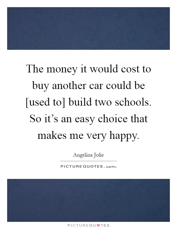 The money it would cost to buy another car could be [used to] build two schools. So it's an easy choice that makes me very happy Picture Quote #1