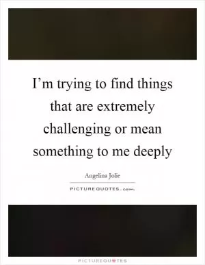 I’m trying to find things that are extremely challenging or mean something to me deeply Picture Quote #1