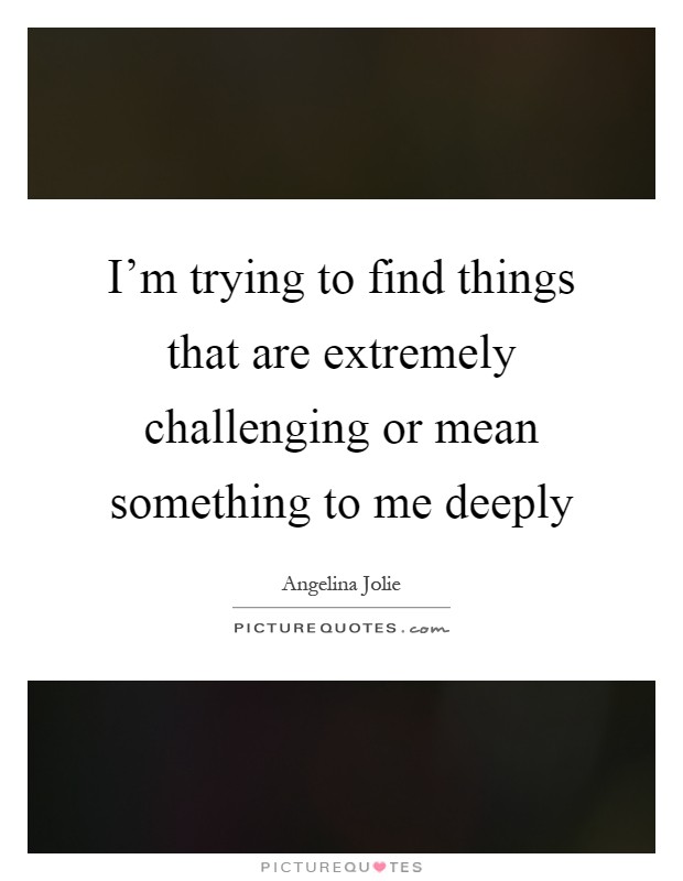 I'm trying to find things that are extremely challenging or mean something to me deeply Picture Quote #1