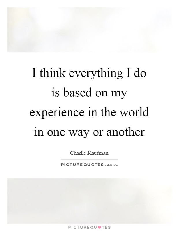 I think everything I do is based on my experience in the world in one way or another Picture Quote #1