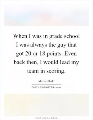 When I was in grade school I was always the guy that got 20 or 18 points. Even back then, I would lead my team in scoring Picture Quote #1