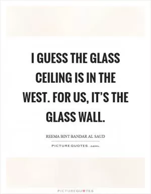 I guess the glass ceiling is in the West. For us, it’s the glass wall Picture Quote #1