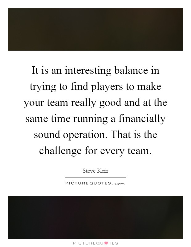 It is an interesting balance in trying to find players to make your team really good and at the same time running a financially sound operation. That is the challenge for every team Picture Quote #1