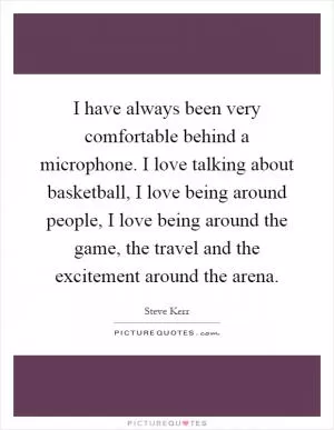 I have always been very comfortable behind a microphone. I love talking about basketball, I love being around people, I love being around the game, the travel and the excitement around the arena Picture Quote #1