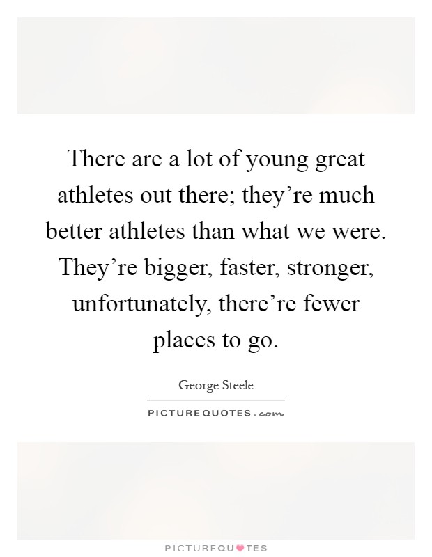 There are a lot of young great athletes out there; they're much better athletes than what we were. They're bigger, faster, stronger, unfortunately, there're fewer places to go Picture Quote #1