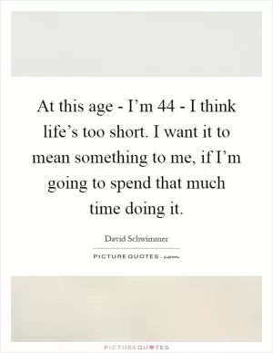 At this age - I’m 44 - I think life’s too short. I want it to mean something to me, if I’m going to spend that much time doing it Picture Quote #1