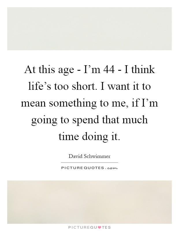 At this age - I'm 44 - I think life's too short. I want it to mean something to me, if I'm going to spend that much time doing it Picture Quote #1