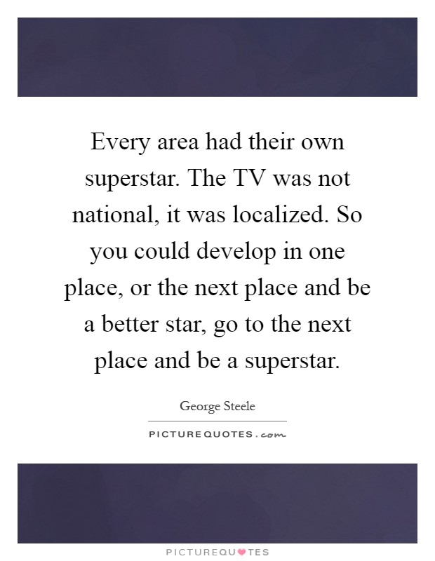 Every area had their own superstar. The TV was not national, it was localized. So you could develop in one place, or the next place and be a better star, go to the next place and be a superstar Picture Quote #1