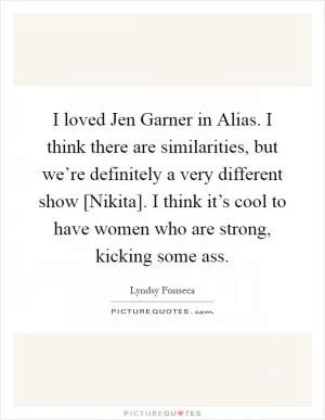 I loved Jen Garner in Alias. I think there are similarities, but we’re definitely a very different show [Nikita]. I think it’s cool to have women who are strong, kicking some ass Picture Quote #1
