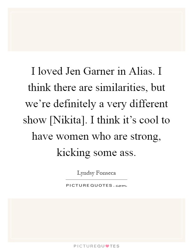 I loved Jen Garner in Alias. I think there are similarities, but we're definitely a very different show [Nikita]. I think it's cool to have women who are strong, kicking some ass Picture Quote #1