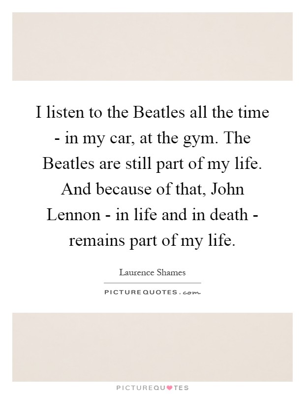 I listen to the Beatles all the time - in my car, at the gym. The Beatles are still part of my life. And because of that, John Lennon - in life and in death - remains part of my life Picture Quote #1