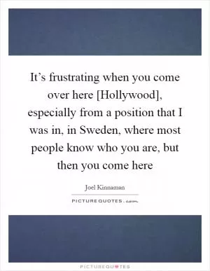It’s frustrating when you come over here [Hollywood], especially from a position that I was in, in Sweden, where most people know who you are, but then you come here Picture Quote #1