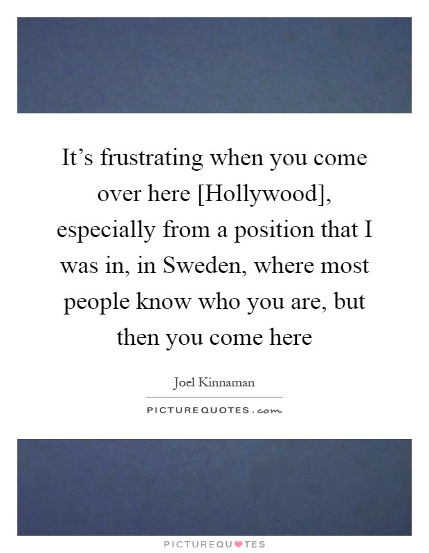 It's frustrating when you come over here [Hollywood], especially from a position that I was in, in Sweden, where most people know who you are, but then you come here Picture Quote #1