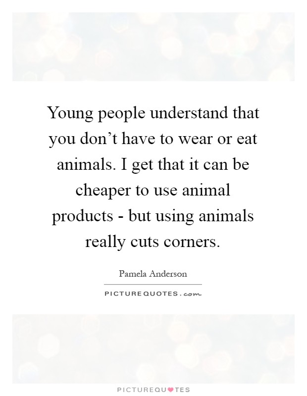 Young people understand that you don't have to wear or eat animals. I get that it can be cheaper to use animal products - but using animals really cuts corners Picture Quote #1