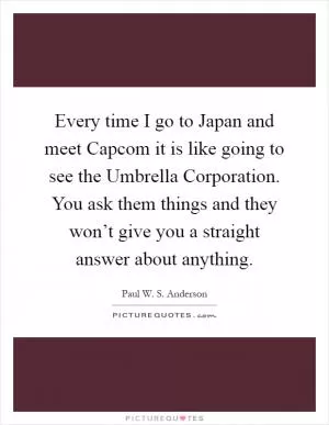 Every time I go to Japan and meet Capcom it is like going to see the Umbrella Corporation. You ask them things and they won’t give you a straight answer about anything Picture Quote #1