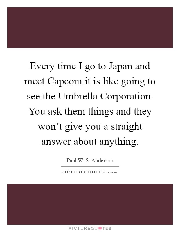 Every time I go to Japan and meet Capcom it is like going to see the Umbrella Corporation. You ask them things and they won't give you a straight answer about anything Picture Quote #1