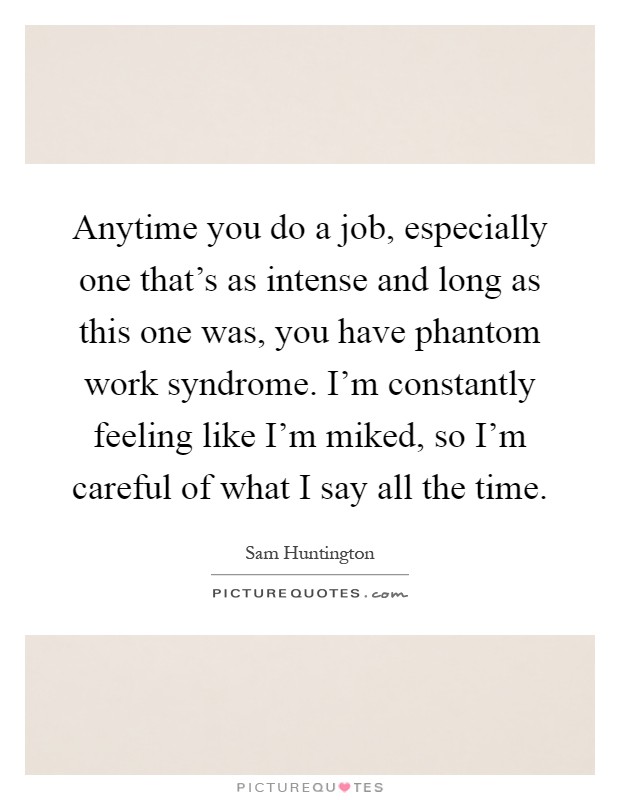 Anytime you do a job, especially one that's as intense and long as this one was, you have phantom work syndrome. I'm constantly feeling like I'm miked, so I'm careful of what I say all the time Picture Quote #1