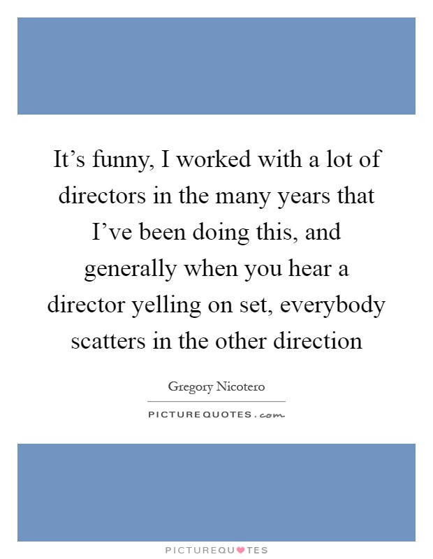 It's funny, I worked with a lot of directors in the many years that I've been doing this, and generally when you hear a director yelling on set, everybody scatters in the other direction Picture Quote #1