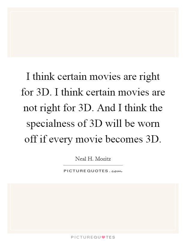 I think certain movies are right for 3D. I think certain movies are not right for 3D. And I think the specialness of 3D will be worn off if every movie becomes 3D Picture Quote #1