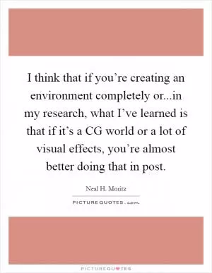 I think that if you’re creating an environment completely or...in my research, what I’ve learned is that if it’s a CG world or a lot of visual effects, you’re almost better doing that in post Picture Quote #1