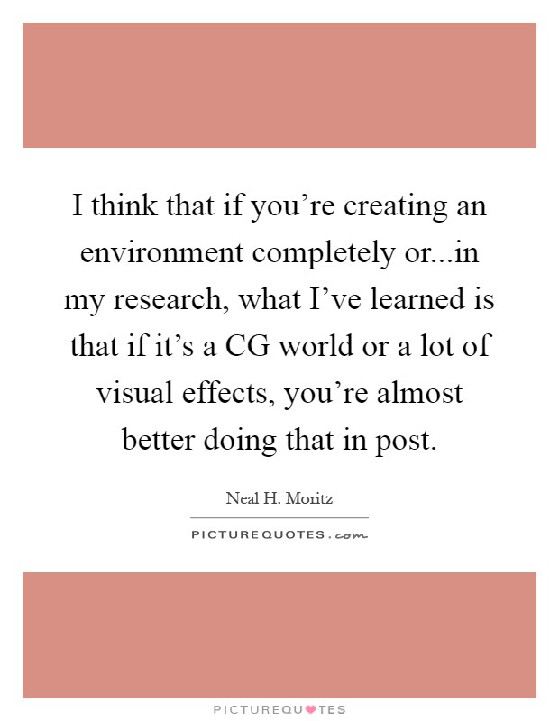 I think that if you're creating an environment completely or...in my research, what I've learned is that if it's a CG world or a lot of visual effects, you're almost better doing that in post Picture Quote #1