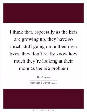 I think that, especially as the kids are growing up, they have so much stuff going on in their own lives, they don’t really know how much they’re looking at their mom as the big problem Picture Quote #1