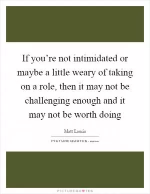 If you’re not intimidated or maybe a little weary of taking on a role, then it may not be challenging enough and it may not be worth doing Picture Quote #1