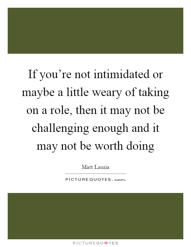 If you're not intimidated or maybe a little weary of taking on a role, then it may not be challenging enough and it may not be worth doing Picture Quote #1