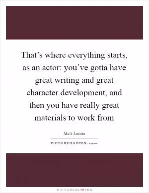 That’s where everything starts, as an actor: you’ve gotta have great writing and great character development, and then you have really great materials to work from Picture Quote #1