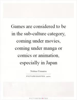 Games are considered to be in the sub-culture category, coming under movies, coming under manga or comics or animation, especially in Japan Picture Quote #1