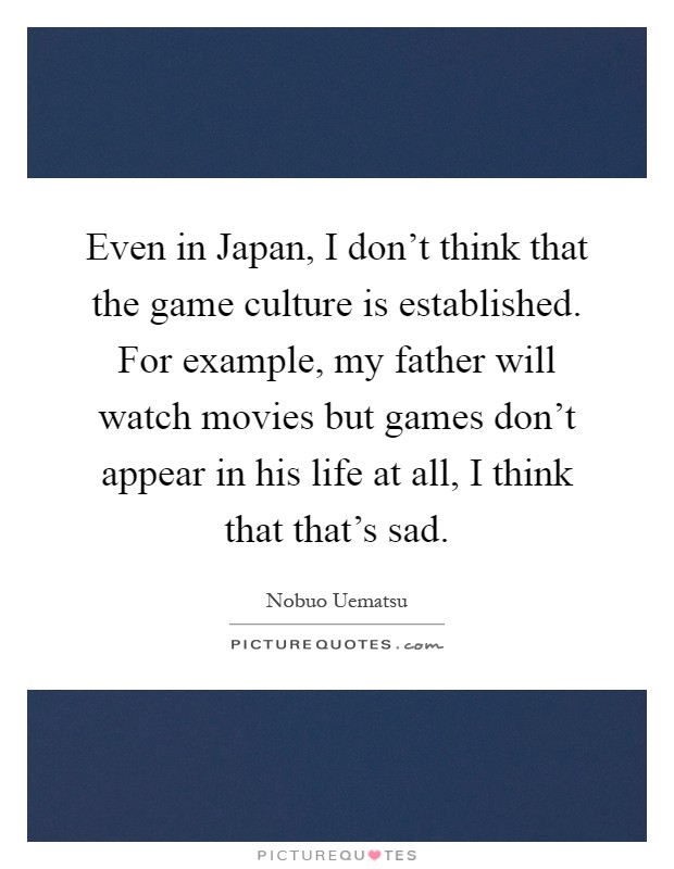 Even in Japan, I don't think that the game culture is established. For example, my father will watch movies but games don't appear in his life at all, I think that that's sad Picture Quote #1