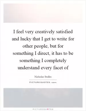 I feel very creatively satisfied and lucky that I get to write for other people, but for something I direct, it has to be something I completely understand every facet of Picture Quote #1