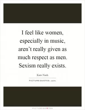 I feel like women, especially in music, aren’t really given as much respect as men. Sexism really exists Picture Quote #1