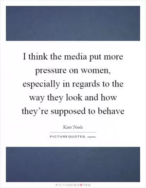 I think the media put more pressure on women, especially in regards to the way they look and how they’re supposed to behave Picture Quote #1