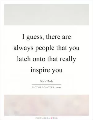 I guess, there are always people that you latch onto that really inspire you Picture Quote #1