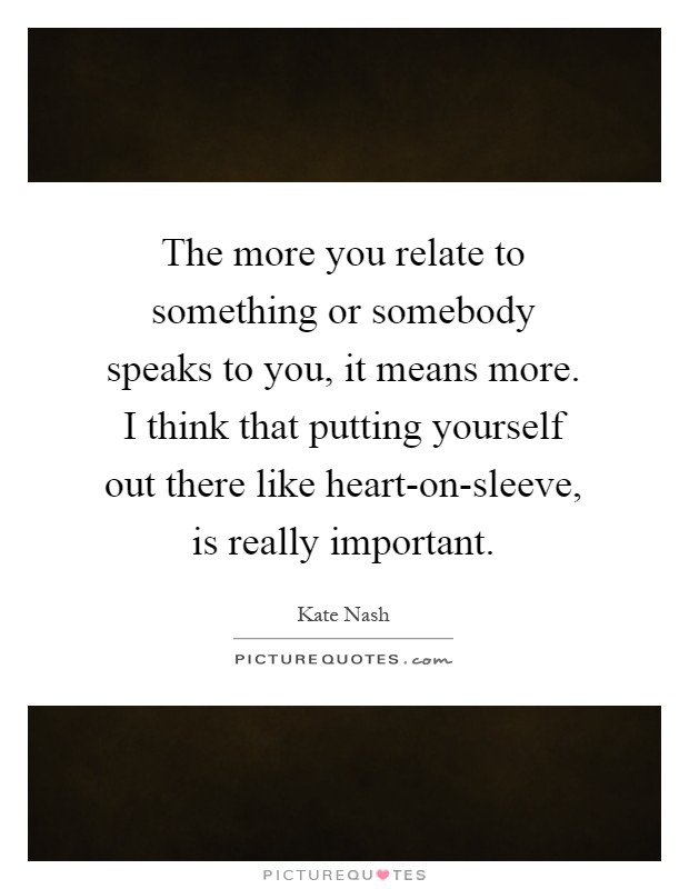 The more you relate to something or somebody speaks to you, it means more. I think that putting yourself out there like heart-on-sleeve, is really important Picture Quote #1