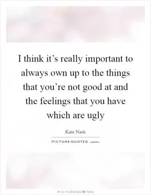 I think it’s really important to always own up to the things that you’re not good at and the feelings that you have which are ugly Picture Quote #1