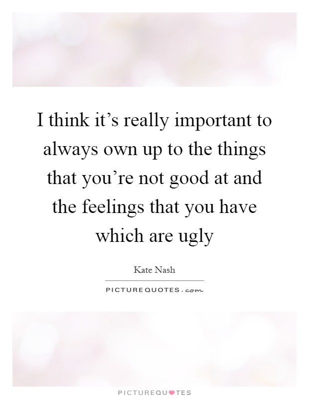 I think it's really important to always own up to the things that you're not good at and the feelings that you have which are ugly Picture Quote #1