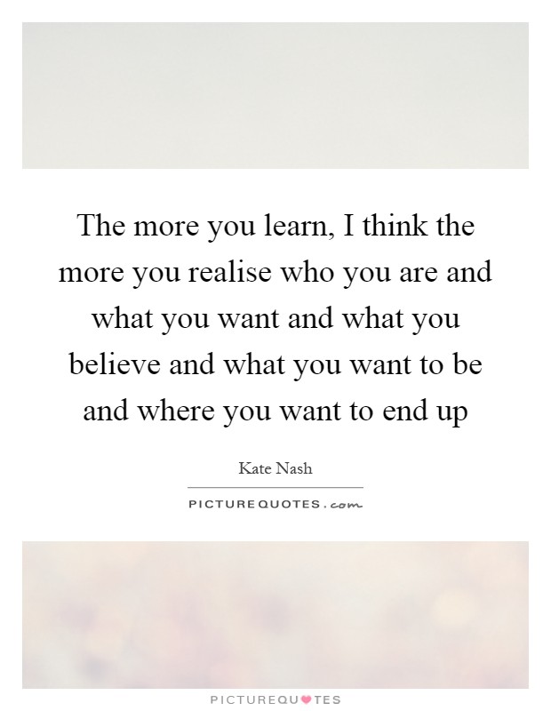 The more you learn, I think the more you realise who you are and what you want and what you believe and what you want to be and where you want to end up Picture Quote #1