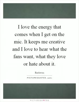 I love the energy that comes when I get on the mic. It keeps me creative and I love to hear what the fans want, what they love or hate about it Picture Quote #1